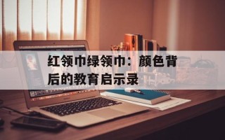 红领巾绿领巾：颜色背后的教育启示录