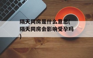 隔天同房是什么意思(隔天同房会影响受孕吗)