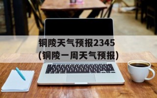 铜陵天气预报2345(铜陵一周天气预报)