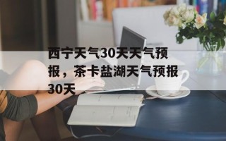 西宁天气30天天气预报，茶卡盐湖天气预报30天