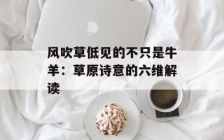 风吹草低见的不只是牛羊：草原诗意的六维解读