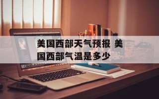 美国西部天气预报 美国西部气温是多少