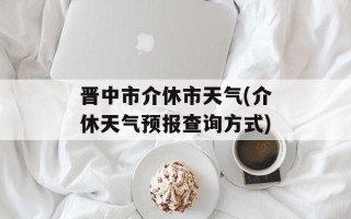 晋中市介休市天气(介休天气预报查询方式)