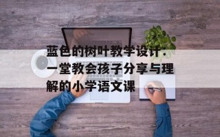 蓝色的树叶教学设计：一堂教会孩子分享与理解的小学语文课
