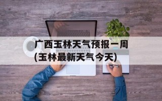 广西玉林天气预报一周(玉林最新天气今天)
