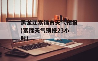 黑龙江富锦市天气预报(富锦天气预报23小时)