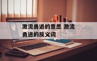 激流勇退的意思 激流勇进的反义词