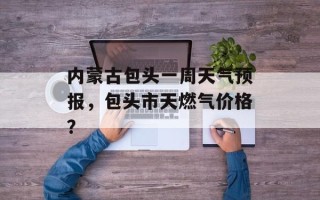 内蒙古包头一周天气预报，包头市天燃气价格？