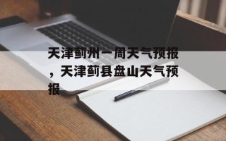 天津蓟州一周天气预报，天津蓟县盘山天气预报