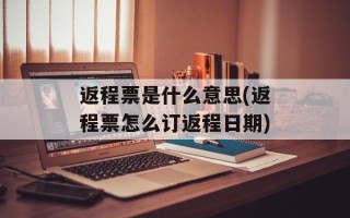 返程票是什么意思(返程票怎么订返程日期)