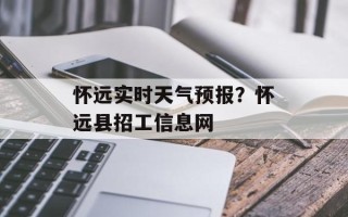 怀远实时天气预报？怀远县招工信息网