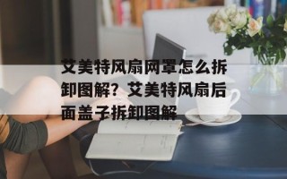 艾美特风扇网罩怎么拆卸图解？艾美特风扇后面盖子拆卸图解