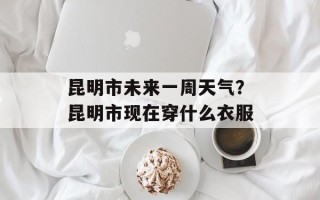 昆明市未来一周天气？昆明市现在穿什么衣服