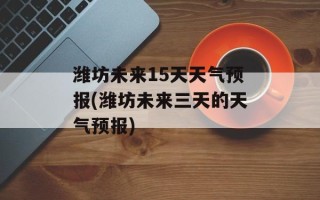 潍坊未来15天天气预报(潍坊未来三天的天气预报)