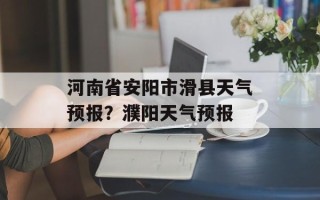 河南省安阳市滑县天气预报？濮阳天气预报