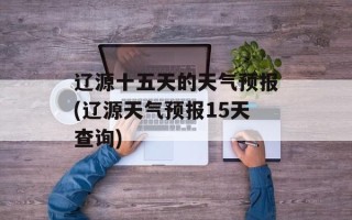 辽源十五天的天气预报(辽源天气预报15天查询)