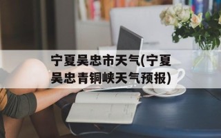 宁夏吴忠市天气(宁夏吴忠青铜峡天气预报)