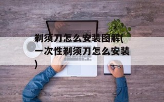 剃须刀怎么安装图解(一次性剃须刀怎么安装)