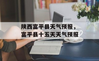 陕西富平县天气预报，富平县十五天天气预报