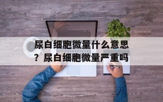 尿白细胞微量什么意思？尿白细胞微量严重吗