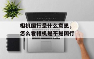 相机国行是什么意思，怎么看相机是不是国行