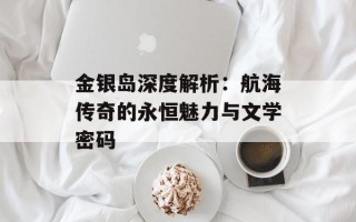 金银岛深度解析：航海传奇的永恒魅力与文学密码