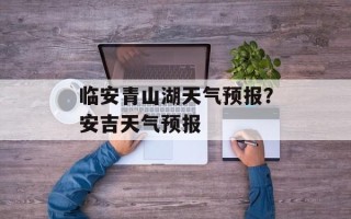 临安青山湖天气预报？安吉天气预报