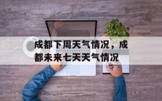 成都下周天气情况，成都未来七天天气情况