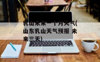 乳山未来一个月天气(山东乳山天气预报 未来三天)