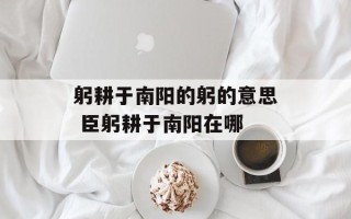 躬耕于南阳的躬的意思 臣躬耕于南阳在哪