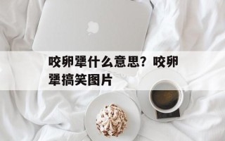 咬卵犟什么意思？咬卵犟搞笑图片