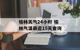 榆林天气24小时 榆林气温最近15天查询
