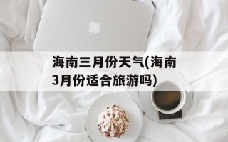 海南三月份天气(海南3月份适合旅游吗)