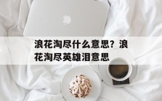 浪花淘尽什么意思？浪花淘尽英雄泪意思