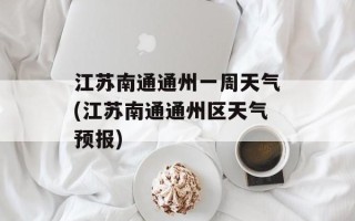 江苏南通通州一周天气(江苏南通通州区天气预报)