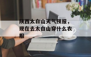 陕西太白山天气预报，现在去太白山穿什么衣服