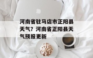 河南省驻马店市正阳县天气？河南省正阳县天气预报更新