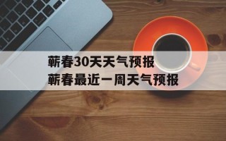 蕲春30天天气预报 蕲春最近一周天气预报