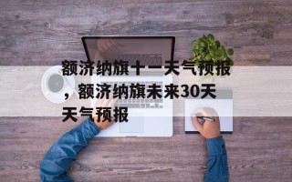 额济纳旗十一天气预报，额济纳旗未来30天天气预报