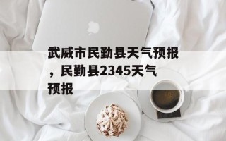 武威市民勤县天气预报，民勤县2345天气预报