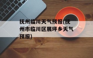 抚州临川天气预报(抚州市临川区展坪乡天气预报)