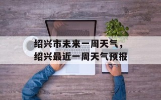 绍兴市未来一周天气，绍兴最近一周天气预报