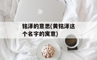 铭泽的意思(黄铭泽这个名字的寓意)