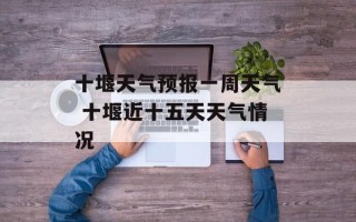十堰天气预报一周天气 十堰近十五天天气情况