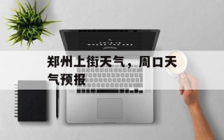 郑州上街天气，周口天气预报