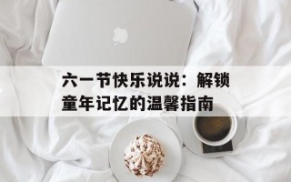 六一节快乐说说：解锁童年记忆的温馨指南