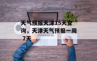 天气预报天津15天查询，天津天气预报一周 7天
