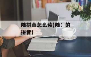 陆拼音怎么读(陆：的拼音)