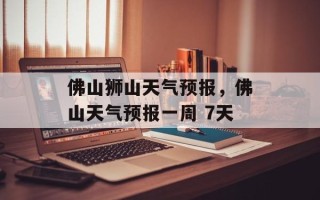佛山狮山天气预报，佛山天气预报一周 7天