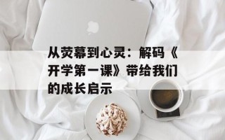 从荧幕到心灵：解码《开学第一课》带给我们的成长启示